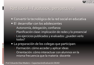 Red social –Facebook: perspectivas 
 Convertir la tecnológica de la red social en educativa 
 El desarrollar con los adolescentes 
◦ Autonomía, delegación, confianza 
◦ Planificación clase: implicación de redes y lo presencial 
◦ Los ejercicios publicados y evaluados: ¿pueden verlo 
todos? 
 La preparación de los colegas que participan: 
◦ Formación: cómo acceder y aplicar ideas 
◦ Orientación: cómo interactuar con alumnos en la 
misma frecuencia que la materia -docente 
Prof. Eduardo Díaz Madero – Capacitación/Evaluación DEAD 
 