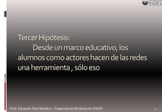 Tercer Hipótesis: 
Desde un marco educativo, los 
alumnos como actores hacen de las redes 
una herramienta , sólo eso 
Prof. Eduardo Díaz Madero – Capacitación/Evaluación DEAD 
22 
 