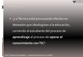Pregunta 
 ¿La Técnica está provocando efectos no 
deseados que ideologizan a la educación, 
corriendo al estudiante del proceso de 
aprendizaje al proceso de operar el 
conocimiento con TIC? 
Prof. Eduardo Díaz Madero – Capacitación/Evaluación DEAD 
 