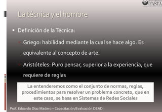 La técnica y el hombre 
 Definición de la Técnica: 
 Griego: habilidad mediante la cual se hace algo. Es 
equivalente al concepto de arte. 
 Aristóteles: Puro pensar, superior a la experiencia, que 
requiere de reglas 
La entenderemos como el conjunto de normas, reglas, 
procedimientos para resolver un problema concreto, que en 
este caso, se basa en Sistemas de Redes Sociales 
Prof. Eduardo Díaz Madero – Capacitación/Evaluación DEAD 
 