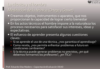 La técnica y el hombre 
Meditación de la técnica (Ortega y Gasset) 
 Creamos objetos, instrumentos o aparatos, que nos 
proporcionan la capacidad de lograr cierto bienestar 
 En los actos técnicos el hombre impone a la naturaleza los 
procesos necesarios para satisfacer sus intereses, ideas y 
expectativas. 
 El esfuerzo de aprender presenta algunas cuestiones 
claves: 
 Si se aprende el uso de una técnica, ¿nos garantiza el aprendizaje? 
 Como receta, ¿nos permite enfrentar problemas a futuro en 
condiciones cambiantes? 
 Si la técnica puede generar problemas no previstos, ¿en qué 
debemos formarnos los profesores?, ¿en TICs? 
Prof. Eduardo Díaz Madero – Capacitación/Evaluación DEAD 
 