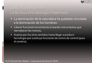 La técnica y el hombre 
La técnica como ideología (Habermas) 
 La dominación de la naturaleza ha quedado vinculada 
a la dominación de los hombres: 
 Liberar funciones locomotoras (creando instrumentos que 
reemplacen las manos), 
 Avanza por los otros sentidos hasta llegar a producir 
tecnología que sustituya funciones de centro de control (para 
el cerebro). 
Prof. Eduardo Díaz Madero – Capacitación/Evaluación DEAD 
 