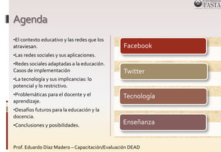 Agenda 
•El contexto educativo y las redes que los 
atraviesan. 
•Las redes sociales y sus aplicaciones. 
•Redes sociales adaptadas a la educación. 
Casos de implementación 
•La tecnología y sus implicancias: lo 
potencial y lo restrictivo. 
•Problemáticas para el docente y el 
aprendizaje. 
•Desafíos futuros para la educación y la 
docencia. 
•Conclusiones y posibilidades. 
Facebook 
Twitter 
Tecnología 
Enseñanza 
Prof. Eduardo Díaz Madero – Capacitación/Evaluación DEAD 
 