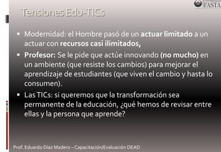 Tensiones Edu-TICs 
 Modernidad: el Hombre pasó de un actuar limitado a un 
actuar con recursos casi ilimitados, 
 Profesor: Se le pide que actúe innovando (no mucho) en 
un ambiente (que resiste los cambios) para mejorar el 
aprendizaje de estudiantes (que viven el cambio y hasta lo 
consumen). 
 Las TICs: si queremos que la transformación sea 
permanente de la educación, ¿qué hemos de revisar entre 
ellas y la persona que aprende? 
Prof. Eduardo Díaz Madero – Capacitación/Evaluación DEAD 
 