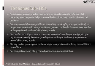 Tensiones Edu-TICs 
 Sus desventajas no pueden quedar sin ser develadas en la reflexión del 
docente, y eso es parte del proceso reflexivo didáctico, no sólo técnico, del 
profesor. 
 “se han convertido en un problema educativo, un desafío, una oportunidad, un 
riesgo, una necesidad… que poco tienen que ver con las decisiones intencionales 
de los propios educadores” (Burbules, 2008) 
 “el cambio tecnológico es una constelación que abarca lo que se elige y lo que 
no; lo que se prevé y lo que no puede preverse; lo que se desea y lo que no se 
desea” (Burbules, 2008). 
 No hay dudas que exige al profesor dejar una postura simplista; tecnofóbica o 
tecnofílica 
 Ser competente con ellas, como hasta ahora en su disciplina. 
Prof. Eduardo Díaz Madero – Capacitación/Evaluación DEAD 
 