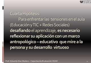 Cuarta Hipótesis: 
Para enfrentar las tensiones en el aula 
(Educación y TIC + Redes Sociales) 
desafiandoel aprendizaje, es necesario 
reflexionar su aplicación con un marco 
antropológico – educativo que mire a la 
persona y su desarrollo virtuoso 
Prof. Eduardo Díaz Madero – Capacitación/Evaluación DEAD 
34 
 