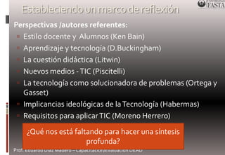 Estableciendo un marco de reflexión 
Perspectivas /autores referentes: 
 Estilo docente y Alumnos (Ken Bain) 
 Aprendizaje y tecnología (D.Buckingham) 
 La cuestión didáctica (Litwin) 
 Nuevos medios - TIC (Piscitelli) 
 La tecnología como solucionadora de problemas (Ortega y 
Gasset) 
 Implicancias ideológicas de la Tecnología (Habermas) 
 Requisitos para aplicar TIC (Moreno Herrero) 
¿Qué nos está faltando para hacer una síntesis 
profunda? 
Prof. Eduardo Díaz Madero – Capacitación/Evaluación DEAD 
 