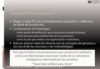 Conclusiones o desafíos 
Desde Santo Tomás de Aquino 
 Elegir a cada TIC con un fundamento educativo – didáctico 
es parte de la solución, 
 La educación (G.Nosengo) : 
 como grado de perfección que una persona puede alcanzar; 
 como proceso para el desarrollo de una persona y 
 como acción que realiza una organización e individuos 
 Educar está en relación directa con el concepto de persona y 
no con el de los recursos y las metodologías 
Dar oportunidad a la persona para que conozca la realidad y 
actúe con libertad para hacer por medio de su voluntad e 
inteligencia informada por los sentidos: 
“Hacer bien el Bien para otros” 
Prof. Eduardo Díaz Madero – Capacitación/Evaluación DEAD 
 