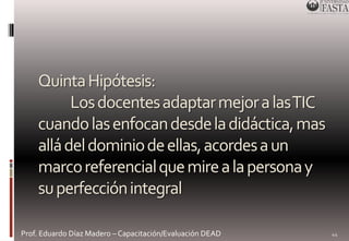 Quinta Hipótesis: 
Los docentes adaptar mejor a las TIC 
cuando las enfocan desde la didáctica, mas 
allá del dominio de ellas, acordes a un 
marco referencial que mire a la persona y 
su perfección integral 
Prof. Eduardo Díaz Madero – Capacitación/Evaluación DEAD 
44 
 