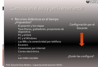 Cambios en el aula y ¿en la enseñanza? 
 Recursos didácticos en el tiempo 
¿Impuestos? 
 El pizarrón y los mapas 
 Toca Discos, grabadores, proyectores de 
diapositiva 
 PC y el DoS 
 PC y el Windows 
 Las BBs y la conectividad por teléfono 
 Escaners 
 Conexiones por internet 
 Correo electrónico 
 …. 
 Las redes sociales 
Prof. Eduardo Díaz Madero – Capacitación/Evaluación DEAD 
Configuración por el 
Docente 
¿Quién las configura? 
 