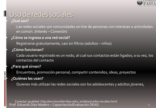 Uso de redes sociales 
 ¿Qué son? 
 Las redes sociales son comunidades on line de personas con intereses o actividades 
en común. (Interés – Conexión) 
 ¿Cómo se ingresa a una red social? 
 Registrarse gratuitamente, casi sin filtros (adultos – niños) 
 ¿Cómo funcionan? 
 Cada usuario registrado es un nodo, al cual sus contactos están ligados; a su vez, los 
contactos del contacto 
 ¿Para qué sirven? 
 Encuentros, promoción personal, compartir contenidos, ideas, proyectos 
 ¿Quiénes las usan? 
 Quienes más utilizan las redes sociales son los adolescentes y adultos jóvenes, 
Prof. Eduardo Díaz Madero – Capacitación/Evaluación DEAD 
6 
Conectar igualdad: http://escritoriofamilias.educ.ar/datos/redes-sociales.html 
 