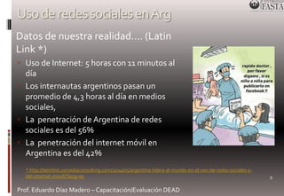 Uso de redes sociales en Arg 
 Datos de nuestra realidad…. (Latin 
Link *) 
 Uso de Internet: 5 horas con 11 minutos al 
día 
 Los internautas argentinos pasan un 
promedio de 4,3 horas al día en medios 
sociales, 
 La penetración de Argentina de redes 
sociales es del 56% 
 La penetración del internet móvil en 
Argentina es del 42% 
Prof. Eduardo Díaz Madero – Capacitación/Evaluación DEAD 
8 
* http://latinlink.usmediaconsulting.com/2014/05/argentina-lidera-al-mundo-en-el-uso-de-redes-sociales-y-del- 
internet-movil/?lang=es 
 