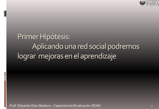 Primer Hipótesis: 
Aplicando una red social podremos 
lograr mejoras en el aprendizaje 
Prof. Eduardo Díaz Madero – Capacitación/Evaluación DEAD 
9 
 