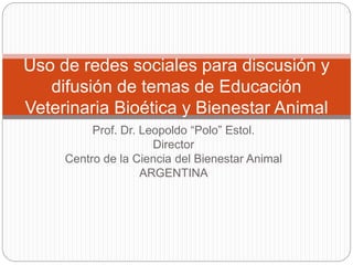 Prof. Dr. Leopoldo “Polo” Estol.
Director
Centro de la Ciencia del Bienestar Animal
ARGENTINA
Uso de redes sociales para discusión y
difusión de temas de Educación
Veterinaria Bioética y Bienestar Animal
 