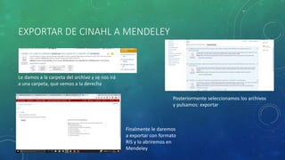 EXPORTAR DE CINAHL A MENDELEY
Le damos a la carpeta del archivo y se nos irá
a una carpeta, que vemos a la derecha
Posteriormente seleccionamos los archivos
y pulsamos: exportar
Finalmente le daremos
a exportar con formato
RIS y lo abriremos en
Mendeley
 