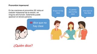Se utiliza en función de complemento
directo o indirecto cuando su
referente coincide con el sujeto.
Pronombre reflexivo:
El niño se peina La niña peina a su muñeca
¿qué es lo peinado?
El niño La muñeca
Se utiliza de la misma manera que el anterior, pero
cuando el sujeto es múltiple o plural y se entiende que
cada individuo del sujeto realiza la acción del verbo
hacia el otro o los otros.
Uso recíproco
Ana le escribe a Juan Juan le escribe a Ana
Ellos se escriben
 