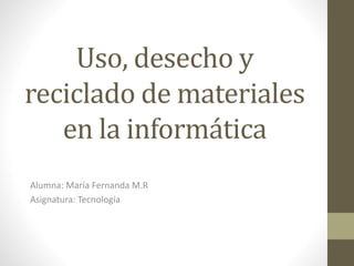 Uso, desecho y
reciclado de materiales
en la informática
Alumna: María Fernanda M.R
Asignatura: Tecnología
 