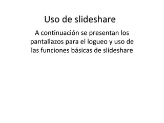 Uso de slideshare A continuación se presentan los pantallazos para el logueo y uso de las funciones básicas de slideshare 