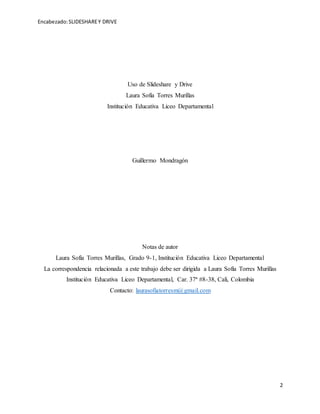 Encabezado:SLIDESHAREY DRIVE
2
Uso de Slideshare y Drive
Laura Sofía Torres Murillas
Institución Educativa Liceo Departamental
Guillermo Mondragón
Notas de autor
Laura Sofía Torres Murillas, Grado 9-1, Institución Educativa Liceo Departamental
La correspondencia relacionada a este trabajo debe ser dirigida a Laura Sofía Torres Murillas
Institución Educativa Liceo Departamental, Car. 37ª #8-38, Cali, Colombia
Contacto: laurasofiatorresm@gmail.com
 