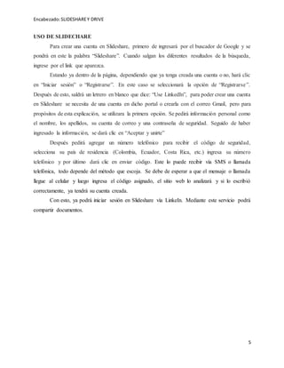 Encabezado:SLIDESHAREY DRIVE
5
USO DE SLIDECHARE
Para crear una cuenta en Slideshare, primero de ingresará por el buscador de Google y se
pondrá en este la palabra “Slideshare”. Cuando salgan los diferentes resultados de la búsqueda,
ingrese por el link que aparezca.
Estando ya dentro de la página, dependiendo que ya tenga creada una cuenta o no, hará clic
en “Iniciar sesión” o “Registrarse”. En este caso se seleccionará la opción de “Registrarse”.
Después de esto, saldrá un letrero en blanco que dice: “Use LinkedIn”, para poder crear una cuenta
en Slideshare se necesita de una cuenta en dicho portal o crearla con el correo Gmail, pero para
propósitos de esta explicación, se utilizara la primera opción. Se pedirá información personal como
el nombre, los apellidos, su cuenta de correo y una contraseña de seguridad. Seguido de haber
ingresado la información, se dará clic en “Aceptar y unirte”
Después pedirá agregar un número telefónico para recibir el código de seguridad,
selecciona su país de residencia (Colombia, Ecuador, Costa Rica, etc.) ingresa su número
telefónico y por último dará clic en enviar código. Este lo puede recibir vía SMS o llamada
telefónica, todo depende del método que escoja. Se debe de esperar a que el mensaje o llamada
llegue al celular y luego ingresa el código asignado, el sitio web lo analizará y si lo escribió
correctamente, ya tendrá su cuenta creada.
Con esto, ya podrá iniciar sesión en Slideshare vía LinkeIn. Mediante este servicio podrá
compartir documentos.
 