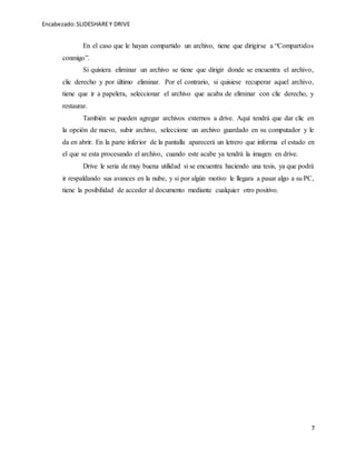 Encabezado:SLIDESHAREY DRIVE
7
En el caso que le hayan compartido un archivo, tiene que dirigirse a “Compartidos
conmigo”.
Si quisiera eliminar un archivo se tiene que dirigir donde se encuentra el archivo,
clic derecho y por último eliminar. Por el contrario, si quisiese recuperar aquel archivo,
tiene que ir a papelera, seleccionar el archivo que acaba de eliminar con clic derecho, y
restaurar.
También se pueden agregar archivos externos a drive. Aquí tendrá que dar clic en
la opción de nuevo, subir archivo, seleccione un archivo guardado en su computador y le
da en abrir. En la parte inferior de la pantalla aparecerá un letrero que informa el estado en
el que se esta procesando el archivo, cuando este acabe ya tendrá la imagen en drive.
Drive le seria de muy buena utilidad si se encuentra haciendo una tesis, ya que podrá
ir respaldando sus avances en la nube, y si por algún motivo le llegara a pasar algo a su PC,
tiene la posibilidad de acceder al documento mediante cualquier otro positivo.
 