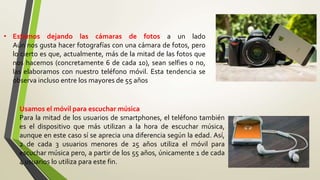 • Estamos dejando las cámaras de fotos a un lado
Aún nos gusta hacer fotografías con una cámara de fotos, pero
lo cierto es que, actualmente, más de la mitad de las fotos que
nos hacemos (concretamente 6 de cada 10), sean selfies o no,
las elaboramos con nuestro teléfono móvil. Esta tendencia se
observa incluso entre los mayores de 55 años
Usamos el móvil para escuchar música
Para la mitad de los usuarios de smartphones, el teléfono también
es el dispositivo que más utilizan a la hora de escuchar música,
aunque en este caso sí se aprecia una diferencia según la edad. Así,
2 de cada 3 usuarios menores de 25 años utiliza el móvil para
escuchar música pero, a partir de los 55 años, únicamente 1 de cada
4 usuarios lo utiliza para este fin.
 