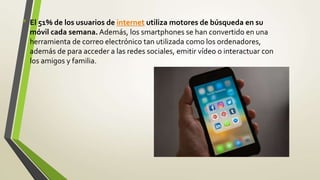 • El 51% de los usuarios de internet utiliza motores de búsqueda en su
móvil cada semana. Además, los smartphones se han convertido en una
herramienta de correo electrónico tan utilizada como los ordenadores,
además de para acceder a las redes sociales, emitir vídeo o interactuar con
los amigos y familia.
 