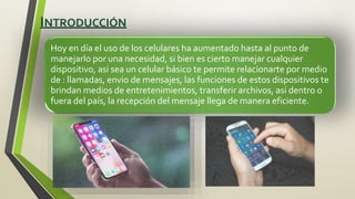 INTRODUCCIÓN
Hoy en día el uso de los celulares ha aumentado hasta al punto de
manejarlo por una necesidad, si bien es cierto manejar cualquier
dispositivo, asi sea un celular básico te permite relacionarte por medio
de : llamadas, envio de mensajes, las funciones de estos dispositivos te
brindan medios de entretenimientos, transferir archivos, así dentro o
fuera del país, la recepción del mensaje llega de manera eficiente.
 