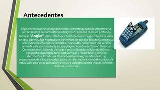 Antecedentes
El primer dispositivo disponible comercialmente que podría denominarse
correctamente como "teléfono inteligente" comenzó como un prototipo
llamado "Angler" desarrollado por Frank Canova en 1992 mientras estaba
en IBM, además, fue mostrado en noviembre de ese año en la feria comercial
de la industria informática COMDEX. BellSouth comercializó una versión
refinada para consumidores en 1994 bajo el nombre de "Simon Personal
Communicator". Además de hacer y recibir llamadas celulares, el Simon
equipado con pantalla táctil podría enviar y recibir faxes y correos
electrónicos. Incluía una libreta de direcciones, un calendario, un
programador de citas, una calculadora, un reloj de hora mundial y un bloc de
notas, así como otras aplicaciones móviles visionarias como mapas, informes
bursátiles y noticias.
 