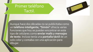Primer teléfono
Tactil.
Aunque hace dos décadas no se publicitaba como
un teléfono inteligente, "Simón" ofrecía varias
funciones que hoy se pueden encontrar en este
tipo de celulares como enviar mails y mensajes
de texto. Incluso tenía una pantalla táctil de un
solo color y contaba con una aplicación para
dibujar.
 