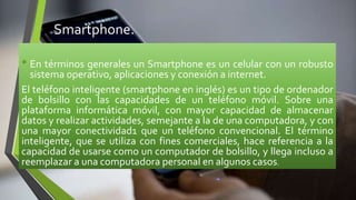 Smartphone.
• En términos generales un Smartphone es un celular con un robusto
sistema operativo, aplicaciones y conexión a internet.
El teléfono inteligente (smartphone en inglés) es un tipo de ordenador
de bolsillo con las capacidades de un teléfono móvil. Sobre una
plataforma informática móvil, con mayor capacidad de almacenar
datos y realizar actividades, semejante a la de una computadora, y con
una mayor conectividad1 que un teléfono convencional. El término
inteligente, que se utiliza con fines comerciales, hace referencia a la
capacidad de usarse como un computador de bolsillo, y llega incluso a
reemplazar a una computadora personal en algunos casos.
 
