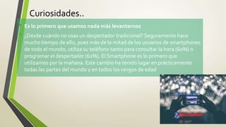 Curiosidades..
• Es lo primero que usamos nada más levantarnos
• ¿Desde cuándo no usas un despertador tradicional? Seguramente hace
mucho tiempo de ello, pues más de la mitad de los usuarios de smartphones
de todo el mundo, utiliza su teléfono tanto para consultar la hora (60%) o
programar el despertador (61%). El Smartphone es lo primero que
utilizamos por la mañana. Este cambio ha tenido lugar en prácticamente
todas las partes del mundo y en todos los rangos de edad
 
