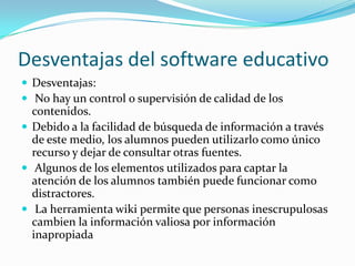 Desventajas del software educativo
 Desventajas:
 No hay un control o supervisión de calidad de los
  contenidos.
 Debido a la facilidad de búsqueda de información a través
  de este medio, los alumnos pueden utilizarlo como único
  recurso y dejar de consultar otras fuentes.
 Algunos de los elementos utilizados para captar la
  atención de los alumnos también puede funcionar como
  distractores.
 La herramienta wiki permite que personas inescrupulosas
  cambien la información valiosa por información
  inapropiada
 