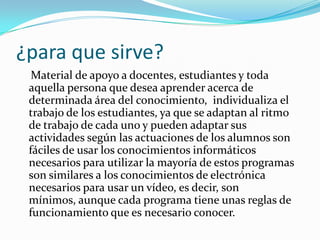 ¿para que sirve?
  Material de apoyo a docentes, estudiantes y toda
 aquella persona que desea aprender acerca de
 determinada área del conocimiento, individualiza el
 trabajo de los estudiantes, ya que se adaptan al ritmo
 de trabajo de cada uno y pueden adaptar sus
 actividades según las actuaciones de los alumnos son
 fáciles de usar los conocimientos informáticos
 necesarios para utilizar la mayoría de estos programas
 son similares a los conocimientos de electrónica
 necesarios para usar un vídeo, es decir, son
 mínimos, aunque cada programa tiene unas reglas de
 funcionamiento que es necesario conocer.
 