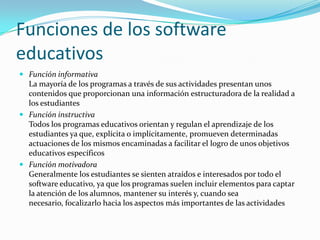 Funciones de los software
educativos
 Función informativa
  La mayoría de los programas a través de sus actividades presentan unos
  contenidos que proporcionan una información estructuradora de la realidad a
  los estudiantes
 Función instructiva
  Todos los programas educativos orientan y regulan el aprendizaje de los
  estudiantes ya que, explícita o implícitamente, promueven determinadas
  actuaciones de los mismos encaminadas a facilitar el logro de unos objetivos
  educativos específicos
 Función motivadora
  Generalmente los estudiantes se sienten atraídos e interesados por todo el
  software educativo, ya que los programas suelen incluir elementos para captar
  la atención de los alumnos, mantener su interés y, cuando sea
  necesario, focalizarlo hacia los aspectos más importantes de las actividades
 
