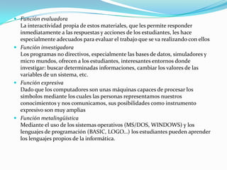  Función evaluadora
  La interactividad propia de estos materiales, que les permite responder
  inmediatamente a las respuestas y acciones de los estudiantes, les hace
  especialmente adecuados para evaluar el trabajo que se va realizando con ellos
 Función investigadora
  Los programas no directivos, especialmente las bases de datos, simuladores y
  micro mundos, ofrecen a los estudiantes, interesantes entornos donde
  investigar: buscar determinadas informaciones, cambiar los valores de las
  variables de un sistema, etc.
 Función expresiva
  Dado que los computadores son unas máquinas capaces de procesar los
  símbolos mediante los cuales las personas representamos nuestros
  conocimientos y nos comunicamos, sus posibilidades como instrumento
  expresivo son muy amplias
 Función metalingüística
  Mediante el uso de los sistemas operativos (MS/DOS, WINDOWS) y los
  lenguajes de programación (BASIC, LOGO…) los estudiantes pueden aprender
  los lenguajes propios de la informática.
 
