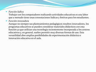  Función lúdica
  Trabajar con los computadores realizando actividades educativas es una labor
  que a menudo tiene unas connotaciones lúdicas y festivas para los estudiantes.
 Función innovadora
  Aunque no siempre sus planteamientos pedagógicos resulten innovadores, los
  programas educativos se pueden considerar materiales didácticos con esta
  función ya que utilizan una tecnología recientemente incorporada a los centros
  educativos y, en general, suelen permitir muy diversas formas de uso. Esta
  versatilidad abre amplias posibilidades de experimentación didáctica e
  innovación educativa en el aula.
 