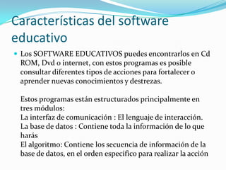 Características del software
educativo
 Los SOFTWARE EDUCATIVOS puedes encontrarlos en Cd
 ROM, Dvd o internet, con estos programas es posible
 consultar diferentes tipos de acciones para fortalecer o
 aprender nuevas conocimientos y destrezas.

 Estos programas están estructurados principalmente en
 tres módulos:
 La interfaz de comunicación : El lenguaje de interacción.
 La base de datos : Contiene toda la información de lo que
 harás
 El algoritmo: Contiene los secuencia de información de la
 base de datos, en el orden especifico para realizar la acción
 