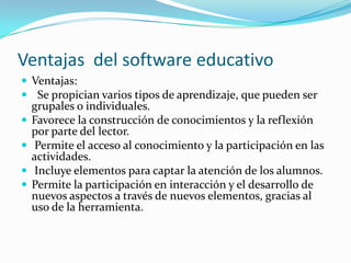 Ventajas del software educativo
 Ventajas:
 Se propician varios tipos de aprendizaje, que pueden ser
    grupales o individuales.
   Favorece la construcción de conocimientos y la reflexión
    por parte del lector.
    Permite el acceso al conocimiento y la participación en las
    actividades.
    Incluye elementos para captar la atención de los alumnos.
   Permite la participación en interacción y el desarrollo de
    nuevos aspectos a través de nuevos elementos, gracias al
    uso de la herramienta.
 