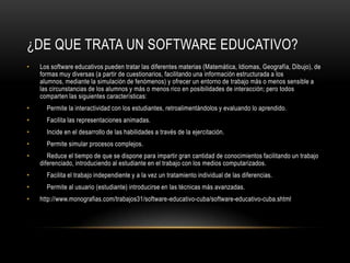 ¿DE QUE TRATA UN SOFTWARE EDUCATIVO?
•   Los software educativos pueden tratar las diferentes materias (Matemática, Idiomas, Geografía, Dibujo), de
    formas muy diversas (a partir de cuestionarios, facilitando una información estructurada a los
    alumnos, mediante la simulación de fenómenos) y ofrecer un entorno de trabajo más o menos sensible a
    las circunstancias de los alumnos y más o menos rico en posibilidades de interacción; pero todos
    comparten las siguientes características:
•     Permite la interactividad con los estudiantes, retroalimentándolos y evaluando lo aprendido.
•     Facilita las representaciones animadas.
•     Incide en el desarrollo de las habilidades a través de la ejercitación.
•     Permite simular procesos complejos.
•      Reduce el tiempo de que se dispone para impartir gran cantidad de conocimientos facilitando un trabajo
    diferenciado, introduciendo al estudiante en el trabajo con los medios computarizados.
•     Facilita el trabajo independiente y a la vez un tratamiento individual de las diferencias.
•     Permite al usuario (estudiante) introducirse en las técnicas más avanzadas.
•   http://www.monografias.com/trabajos31/software-educativo-cuba/software-educativo-cuba.shtml
 