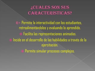 R= Permite la interactividad con los estudiantes,
       retroalimentándolos y evaluando lo aprendido.
        Facilita las representaciones animadas.
 Incide en el desarrollo de las habilidades a través de la
                        ejercitación.
         Permite simular procesos complejos.
 