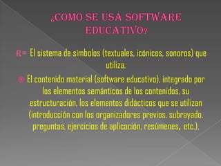 R= El sistema de símbolos (textuales, icónicos, sonoros) que
                            utiliza.
 El contenido material (software educativo), integrado por
       los elementos semánticos de los contenidos, su
   estructuración, los elementos didácticos que se utilizan
  (introducción con los organizadores previos, subrayado,
    preguntas, ejercicios de aplicación, resúmenes, etc.),
 