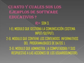 CUANTO Y CUALES SON LOS
 EJEMPLOS DE SOFTWARE
 EDUCATIVOS ?
            R= SON 3.
  1-EL MODULO QUE GESTIONA LA COMUNICACIÓN (SISTEMA
                      INPUT/OUTPUT).
2-EL MODULO QUE CONTIENE LOS CONTENIDOS INFORMATIVOS
             DEL PROGRAMA(BASES DE DATOS ).
  3-EL MODULO QUE ADMINISTRA LA COMPUTADORA Y SUS
    RESPUESTAS A LAS ACCIONES DE LOS USUARIOS(MOTOR).
 