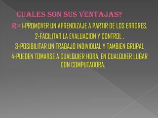 CUALES SON SUS VENTAJAS?
R=1-PROMOVER UN APRENDIZAJE A PARTIR DE LOS ERRORES.
         2-FACILITAR LA EVALUACION Y CONTROL .
 3-POSIBILITAR UN TRABAJO INDIVIDUAL Y TAMBIEN GRUPAL
4-PUEDEN TOMARSE A CUALQUIER HORA, EN CUALQUIER LUGAR
                    CON COMPUTADORA.
 