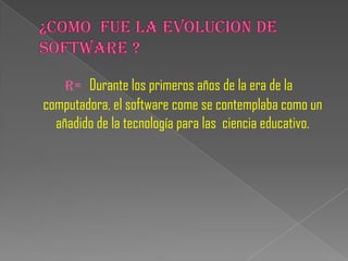 R= Durante los primeros años de la era de la
computadora, el software come se contemplaba como un
  añadido de la tecnología para las ciencia educativo.
 