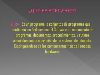    R= Es un programa o conjuntos de programas que
contienen las órdenes con El Software es un conjunto de
   programas, documentos, procedimientos, y rutinas
 asociados con la operación de un sistema de cómputo.
  Distinguiéndose de los componentes físicos llamados
                       hardware.
 