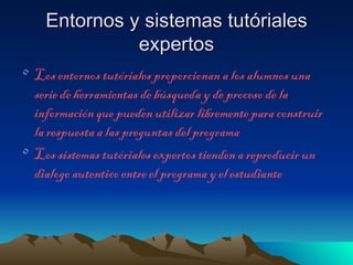 Entornos y sistemas tutóriales
              expertos
• Los entornos tutóriales proporcionan a los alumnos una
  serie de herramientas de búsqueda y de proceso de la
  información que pueden utilizar libremente para construir
  la respuesta a las preguntas del programa
• Los sistemas tutóriales expertos tienden a reproducir un
  dialogo autentico entre el programa y el estudiante
 