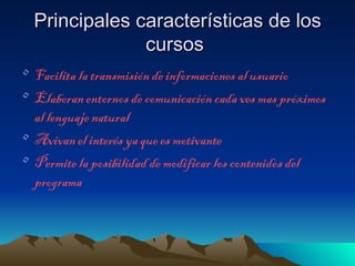 Principales características de los
               cursos
• Facilita la transmisión de informaciones al usuario
• Elaboran entornos de comunicación cada ves mas próximos
  al lenguaje natural
• Avivan el interés ya que es motivante
• Permite la posibilidad de modificar los contenidos del
  programa
 