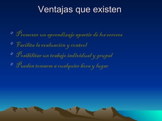 Ventajas que existen

•   Promover un aprendizaje apartir de los errores
•   Facilita la evaluación y control
•   Posibilitar un trabajo individual y grupal
•   Pueden tomarse a cualquier hora y lugar
 