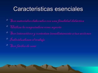 Caracteristicas esenciales
•   Son materiales elaborados con una finalidad didáctica
•   Utiliza la computadora como soporte
•   Son interactivos y contestan inmediatamente a tus acciones
•   Individualizan el trabajo
•   Son fáciles de usar
 